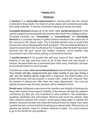 TRANSLATE :
Dentures
A denture is a removable replacement for missing teeth and the tissues
connected to those teeth. It is made of acrylic plastic and sometimesporcelain
and metal materials. A denture resembles natural gum tissue and teeth.
Complete dentures replace all of the teeth, while partial dentures fill in the
spaces created by missing teeth and prevent other teeth from shifting position.
Complete dentures are "immediate" or "conventional." An immediate
denture is a complete denture or partial denture inserted on the same day of
the removal of the natural teeth. The immediate denture acts to protect the
tissues and reduce bleeding aftertooth extraction. The conventional denture is
ready forplacementin the mouth about 8 to 12 weeks after the teeth have been
removed and the gum tissue has healed. However, some dentists may
recommend more time before placing a conventional denture.
A partial denture is for people who still have some of their natural teeth.
Patients of any age may lose some or all of their teeth and may require a
denture. Because teeth are a permanent part of the body, tooth loss can have
an emotional impact on some people.
A dentistcan make a full conventionaldenture whenall teeth have beenlost.
Your dentist will take measurements and make models of your jaw during a
visit, and the denture will be made after a diagnosis, the determination of a
proper dimension and jaw position, a proper color, shape and measure; then
the denture is placed and after there are many adjustments. You must be
patient because even the best dentures will be awkward at first.
Dentalcare: Adhesives mayimprove the retention and stability of dentures for
those with minimal bone support. Stability of the denture will help the patient’s
confidence. So they are very important to solve problems like mastication,
speaking, aesthetics and self-esteem. Remove and brush the denture daily
with a denture cleanser and a brush. Avoid using boiling water to sterilize the
denture, because hotwater can cause the denture to lose its shape. If you wear
a partial denture, remove it before brushing your natural teeth. Whenyou're not
wearing the denture, soak it in denture cleanser or water. You must continue
to go to the dentist for any problems.
 