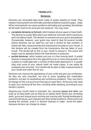 TRANSLATE :
Dentures
Dentures are removable false teeth made of acrylic (plastic) or metal. They
replace missing teeth and eliminate potential problemscaused by gaps. Gaps
leftby missing teeth can cause problems witheating and speaking.Sometimes
all the teeth need to be removed and replaced. You may need:
 complete dentures (a full set), which replace all your upper or lower teeth.
The denture is usually fitted when your teethare removed,which means you
won't be without teeth. The denture is inserted overyour gums and jawbone
Occasionally, however, your gums may need to heal for several months
before dentures can be right.You can see a dentist for that problem. A
dentist will take measurements and impressions (moulds)of your mouth. A
trial denture will be created from the impressions that are taken of your
mouth. The dentist will try this in your mouth to assess it. The colour and
shape may be adjusted before the final denture is produced.
 partial dentures, which replace just one or a few missing teeth. A partial
denture is designed to fill in the gaps left by one or more missing teeth. It is
a plastic or metal plate with a number of false teeth attached to it. It usually
clips onto some of your natural teeth via metal clasps. It can easily be
unclipped and removed. Your dentist will be able to take measurements of
your mouth and order this for you,
Dentures can improve the appearance of your smile and give you confidence.
So they are very important, not only to solve speaking and mastication
problems, but also for aesthetical and confidence problems. They may feel a
bit strange at first, but you'll soonfind easy to wear them. At first you may need
to wear your dentures all the time, including while sleeping, according to your
dentist’s opinion.
Keeping your mouth clean is important, too, because plaque and tartar can
build up on false teeth, just as they do on natural teeth. Brush your remaining
teeth, gums and tongue every morning and evening with fluoride toothpaste to
prevent tooth decay, gum disease and other dental problems.Whenyou're not
wearing the denture, soak it in denture cleanser or water. Avoid hot water,
because denture can change its shape.
 
