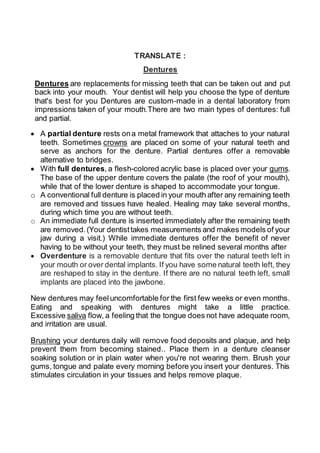 TRANSLATE :
Dentures
Dentures are replacements for missing teeth that can be taken out and put
back into your mouth. Your dentist will help you choose the type of denture
that's best for you Dentures are custom-made in a dental laboratory from
impressions taken of your mouth.There are two main types of dentures: full
and partial.
 A partial denture rests ona metal framework that attaches to your natural
teeth. Sometimes crowns are placed on some of your natural teeth and
serve as anchors for the denture. Partial dentures offer a removable
alternative to bridges.
 With full dentures, a flesh-colored acrylic base is placed over your gums.
The base of the upper denture covers the palate (the roof of your mouth),
while that of the lower denture is shaped to accommodate your tongue.
o A conventional full denture is placed in your mouth after any remaining teeth
are removed and tissues have healed. Healing may take several months,
during which time you are without teeth.
o An immediate full denture is inserted immediately after the remaining teeth
are removed.(Your dentisttakes measurements and makes models of your
jaw during a visit.) While immediate dentures offer the benefit of never
having to be without your teeth, they must be relined several months after
 Overdenture is a removable denture that fits over the natural teeth left in
your mouth or over dental implants. If you have some natural teeth left, they
are reshaped to stay in the denture. If there are no natural teeth left, small
implants are placed into the jawbone.
New dentures may feeluncomfortable for the first few weeks or even months.
Eating and speaking with dentures might take a little practice.
Excessive saliva flow, a feeling that the tongue does not have adequate room,
and irritation are usual.
Brushing your dentures daily will remove food deposits and plaque, and help
prevent them from becoming stained.. Place them in a denture cleanser
soaking solution or in plain water when you're not wearing them. Brush your
gums, tongue and palate every morning before you insert your dentures. This
stimulates circulation in your tissues and helps remove plaque.
 