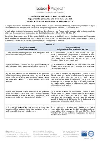 Labor Project srl
Via Brianza, 65 - 22063 Cantù (CO)
T. +39 031 704 381 - F. +39 031 351 53 31
info@laborproject.it - www.laborproject.it
Ente di formazione Accreditato
dalla Regione Lombardia (Nr. 543)
Agevolazioni alle imprese - Formazione
Privacy - Modelli Organizzativi D. Lgs. 231/01
Iscr. Uff. Reg. Imp. di Como
Con n. 02725120139
Capitale sociale 26.000 i.v.
C.F. e P.IVA 02725120139
Pagina 1 di 6
Traduzione non ufficiale della Sezione 4 del
Regolamento generale sulla protezione dei dati
dopo l’accordo del Trilogo del 15 dicembre 2015
Di seguito traduzione non ufficiale degli articoli relativi al Data Protection Officer del testo del Regolamento Europeo
sul trattamento dei dati personali sul quale il Trilogo ha raggiunto un accordo il 15 dicembre 2015.
In particolare si riporta la traduzione non ufficiale della Sezione 4 del Regolamento generale sulla protezione dei dati
relativa al Responsabile della protezione dei dati | Data Protection Officer (Artt. 35, 36 e 37).
Il presente documento è solo di riferimento. Infatti, anche se sono stati fatti notevoli sforzi per assicurare l’esattezza,
non è possibile escludere qualche incongruenza, in quanto anche i documenti originali stessi, sino a quando interverrà
la pubblicazione ufficiale in Gazzetta, contengono alcune imprecisioni ed errori.
Articolo 35
Designation of the
Data Protection Officer
Designazione del
Responsabile della Protezione dei Dati
1. The controller and the processor shall designate a data
protection officer in any case where:
1. Il responsabile [Titolare ai sensi dell’art. 28 D.Lgs.
196/03] e l’incaricato [Responsabile o incaricato ai sensi
degli artt. 29 e 30 D.Lgs. 196/03] devono designare un
responsabile della protezione dei dati [D.P.O.: Data
Protection Officer] in ogni caso in cui:
(a) the processing is carried out by a public authority or
body, except for courts acting in their judicial capacity; or
(a) il trattamento è effettuato da un'autorità o un ente
pubblico, fatta eccezione per i tribunali che esercitano
l’attività giudiziaria; o
(b) the core activities of the controller or the processor
consist of processing operations which, by virtue of their
nature, their scope and/or their purposes, require regular
and systematic monitoring of data subjects on a large
scale; or
(b) le attività principali del responsabile [Titolare ai sensi
dell’art. 28 D.Lgs. 196/03] o dell’incaricato [Responsabile o
incaricato ai sensi degli artt. 29 e 30 D.Lgs. 196/03]
consistono in operazioni di trattamento che, in virtù della
loro natura, del loro scopo e/o della loro finalità, richiedono
un monitoraggio regolare e sistematico delle persone
interessate su larga scala; o
(c) the core activities of the controller or the processor
consist of processing on a large scale of special categories
of data pursuant to Article 9 and data relating to criminal
convictions and offences referred to in Article 9a.
(c) le attività principali del responsabile [Titolare ai sensi
dell’art. 28 D.Lgs. 196/03] o dell’incaricato [Responsabile o
incaricato ai sensi degli artt. 29 e 30 D.Lgs. 196/03]
consistono nel trattamento su larga scala di categorie
speciali di dati ai sensi dell'Articolo 9 e di dati relativi alle
condanne penali e reati di cui all'Articolo 9a.
2. A group of undertakings may appoint a single data
protection officer provided that a data protection officer is
easily accessible from each establishment.
2. Un gruppo di imprese può designare un unico
responsabile della protezione dei dati, a condizione che un
responsabile della protezione dei dati [D.P.O.: Data
Protection Officer] sia facilmente raggiungibile da parte di
ciascuno stabilimento.
 