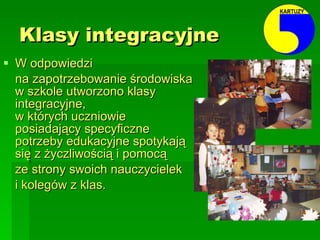 Klasy integracyjne W odpowiedzi  na zapotrzebowanie środowiska w szkole utworzono klasy integracyjne,  w których uczniowie posiadający specyficzne potrzeby edukacyjne spotykają się z życzliwością i pomocą  ze strony swoich nauczycielek  i kolegów z klas. 