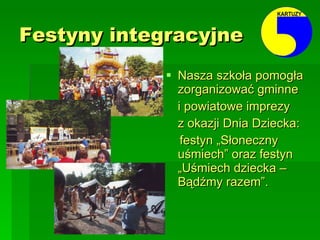 Festyny integracyjne   Nasza szkoła pomogła zorganizować gminne  i powiatowe imprezy z okazji Dnia Dziecka:  festyn „Słoneczny uśmiech” oraz festyn „Uśmiech dziecka – Bądźmy razem”.  