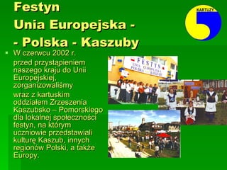 Festyn  Unia Europejska -  - Polska - Kaszuby   W czerwcu 2002 r.  przed przystąpieniem naszego kraju do Unii Europejskiej, zorganizowaliśmy  wraz z kartuskim oddziałem Zrzeszenia Kaszubsko – Pomorskiego dla lokalnej społeczności festyn, na którym uczniowie przedstawiali kulturę Kaszub, innych regionów Polski, a także Europy. 
