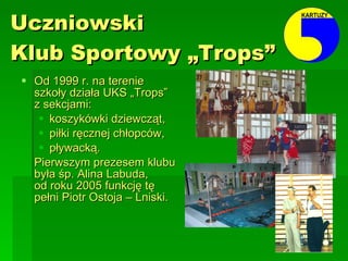 Uczniowski  Klub Sportowy „Trops” Od 1999 r. na terenie szkoły działa UKS „Trops”  z sekcjami: koszykówki dziewcząt, piłki ręcznej chłopców, pływacką. Pierwszym prezesem klubu była śp. Alina Labuda,  od roku 2005 funkcję tę pełni Piotr Ostoja – Lniski. 