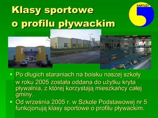 Klasy sportowe  o profilu pływackim Po długich staraniach na boisku naszej szkoły  w roku 2005 została oddana do użytku kryta pływalnia, z której korzystają mieszkańcy całej gminy. Od września 2005 r. w Szkole Podstawowej nr 5 funkcjonują klasy sportowe o profilu pływackim. 