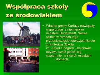 Współpraca szkoły  ze środowiskiem Władze gminy Kartuzy nawiązały współpracę  z niemieckim miastem Duderstadt. Nasza szkoła w ramach tego przedsięwzięcia zaprzyjaźniła się z tamtejszą Szkołą  im. Astrid Lindgren. Uczniowie obydwu szkół gościli się wzajemnie  w swoich miastach  i domach. 