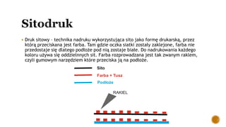  Druk sitowy – technika nadruku wykorzystująca sito jako formę drukarską, przez
którą przeciskana jest farba. Tam gdzie oczka siatki zostały zaklejone, farba nie
przedostaje się dlatego podłoże pod nią zostaje białe. Do nadrukowania każdego
koloru używa się oddzielnnych sit. Farba rozprowadzana jest tak zwanym raklem,
czyli gumowym narzędziem które przeciska ją na podłoże.
Sito
Farba + Tusz
Podłoże
RAKIEL
 