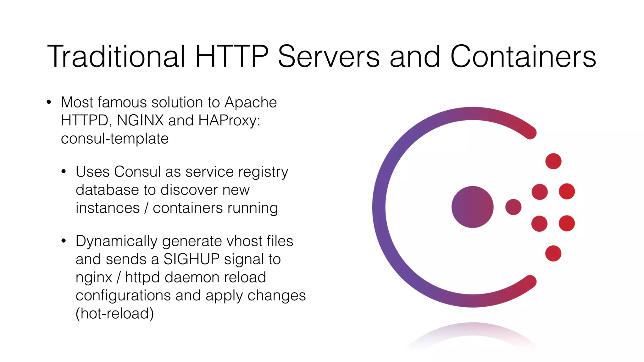 Traditional HTTP Servers and Containers
• Most famous solution to Apache
HTTPD, NGINX and HAProxy:
consul-template
• Uses Consul as service registry
database to discover new
instances / containers running
• Dynamically generate vhost ﬁles
and sends a SIGHUP signal to
nginx / httpd daemon reload
conﬁgurations and apply changes
(hot-reload)
 