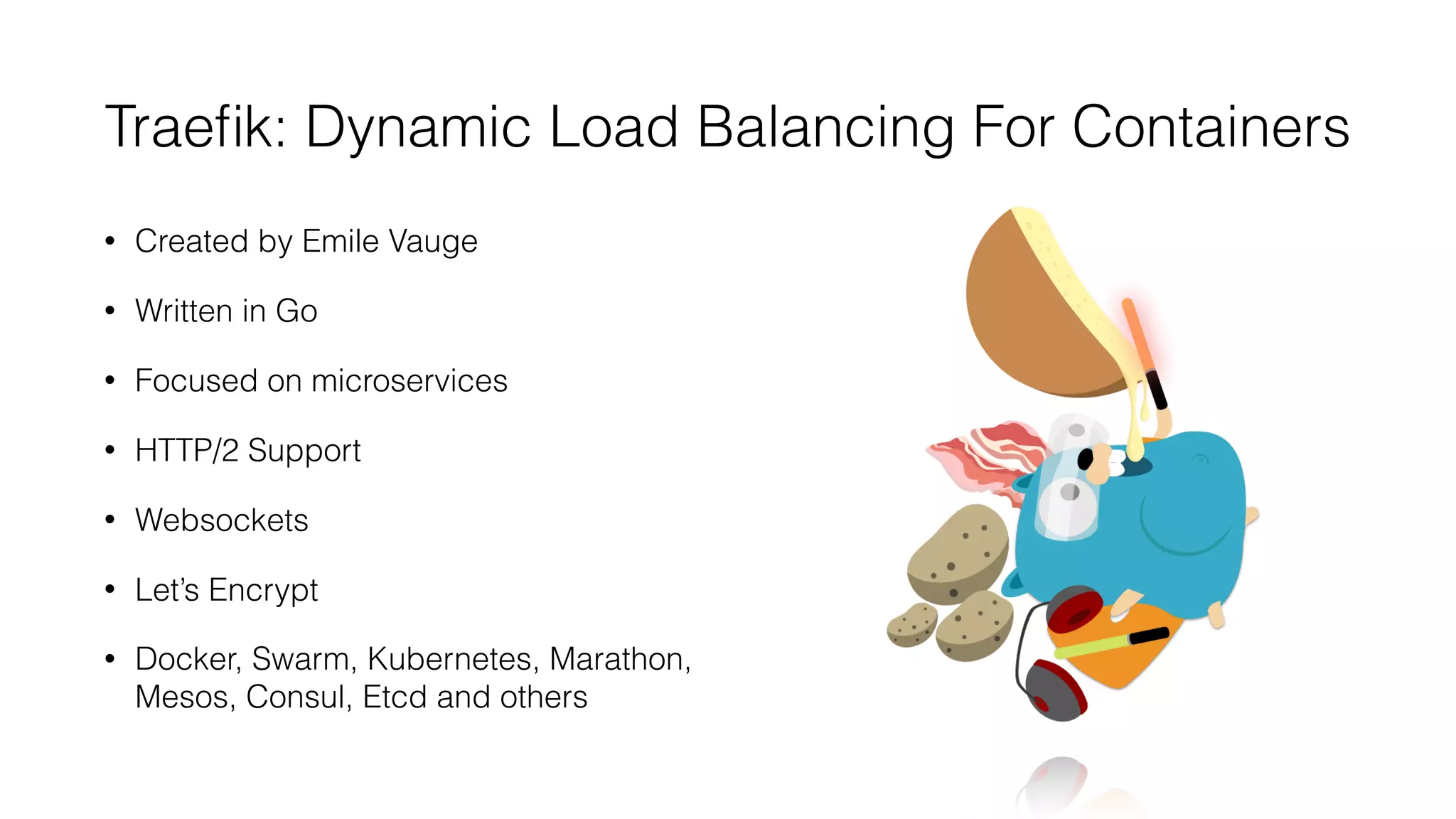 Traeﬁk: Dynamic Load Balancing For Containers
• Created by Emile Vauge
• Written in Go
• Focused on microservices
• HTTP/2 Support
• Websockets
• Let’s Encrypt
• Docker, Swarm, Kubernetes, Marathon,
Mesos, Consul, Etcd and others
 