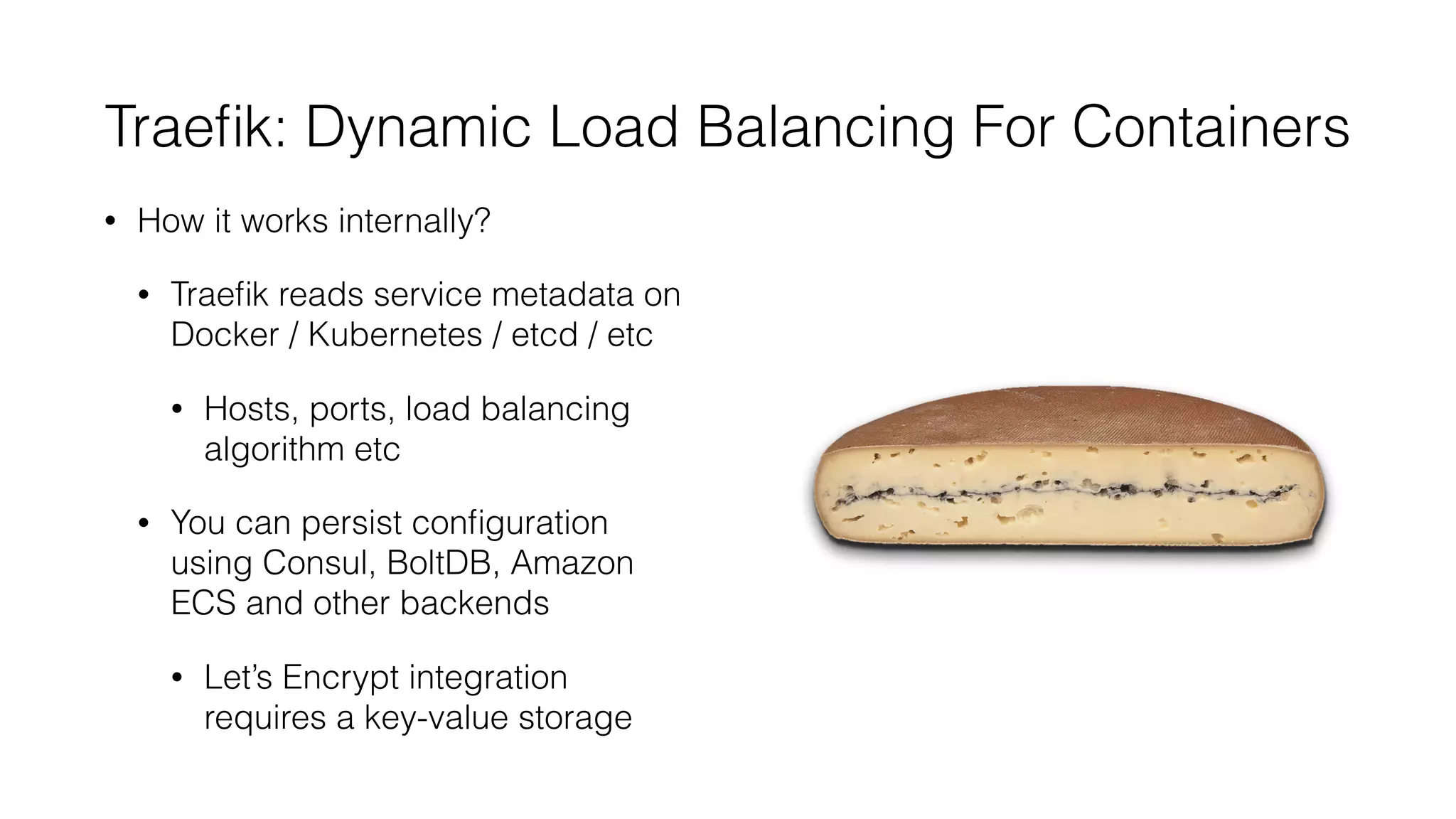 Traeﬁk: Dynamic Load Balancing For Containers
• How it works internally?
• Traeﬁk reads service metadata on
Docker / Kubernetes / etcd / etc
• Hosts, ports, load balancing
algorithm etc
• You can persist conﬁguration
using Consul, BoltDB, Amazon
ECS and other backends
• Let’s Encrypt integration
requires a key-value storage
 