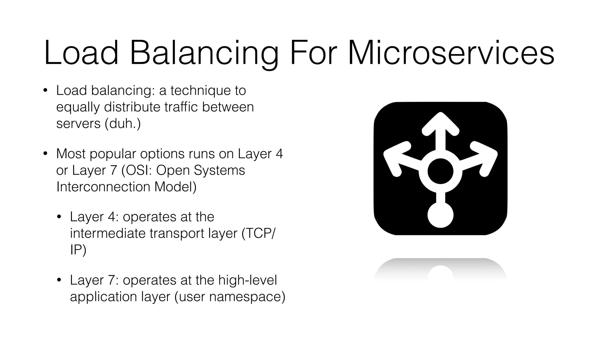 Load Balancing For Microservices
• Load balancing: a technique to
equally distribute trafﬁc between
servers (duh.)
• Most popular options runs on Layer 4
or Layer 7 (OSI: Open Systems
Interconnection Model)
• Layer 4: operates at the
intermediate transport layer (TCP/
IP)
• Layer 7: operates at the high-level
application layer (user namespace)
 