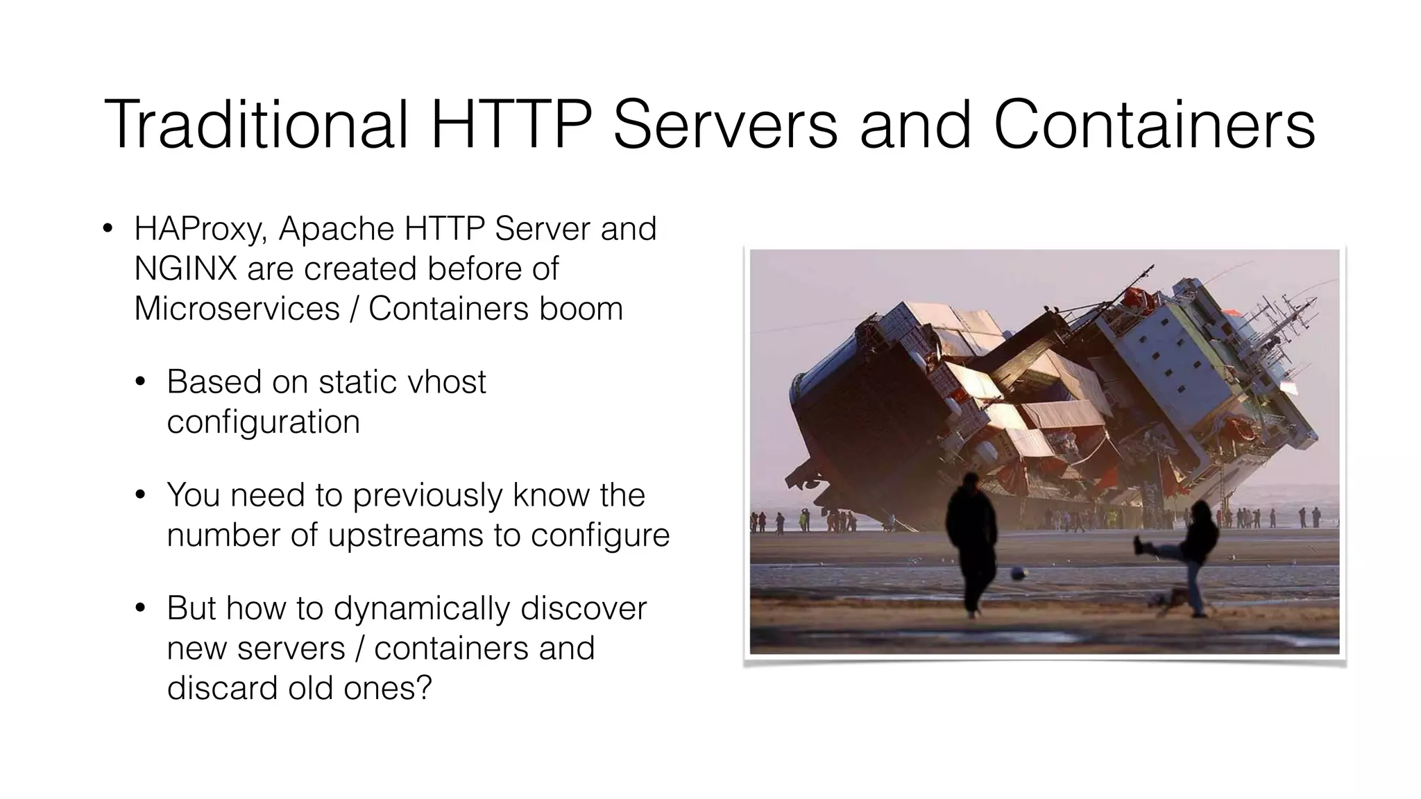 Traditional HTTP Servers and Containers
• HAProxy, Apache HTTP Server and
NGINX are created before of
Microservices / Containers boom
• Based on static vhost
conﬁguration
• You need to previously know the
number of upstreams to conﬁgure
• But how to dynamically discover
new servers / containers and
discard old ones?
 