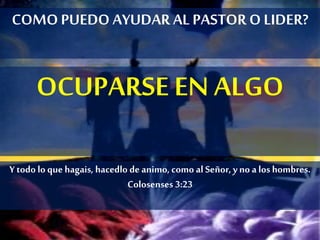 COMOPUEDO AYUDAR AL PASTOR O LIDER?
OCUPARSE EN ALGO
Y todo lo quehagais, hacedlo de animo, como al Señor, yno a los hombres.
Colosenses 3:23
 