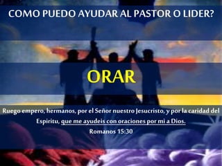 COMOPUEDO AYUDAR AL PASTOR O LIDER?
ORAR
Ruego empero,hermanos,por el SeñornuestroJesucristo, y por la caridad del
Espiritu, queme ayudeis conoracionespormi a Dios.
Romanos15:30
 