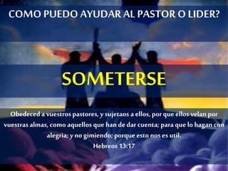 COMOPUEDO AYUDAR AL PASTOR O LIDER?
SOMETERSE
Obedeceda vuestrospastores, y sujetaos a ellos, por que ellos velan por
vuestrasalmas, como aquellos quehan dedar cuenta; para quelo hagan con
alegria; y no gimiendo; porqueesto noses util.
Hebreos13:17
 