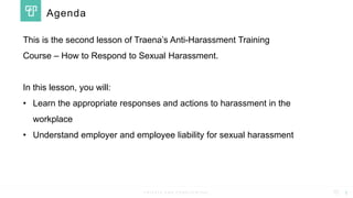 P R I V A T E A N D C O N F I D E N T I A L
This is the second lesson of Traena’s Anti-Harassment Training
Course – How to Respond to Sexual Harassment.
In this lesson, you will:
• Learn the appropriate responses and actions to harassment in the
workplace
• Understand employer and employee liability for sexual harassment
1
Agenda
 