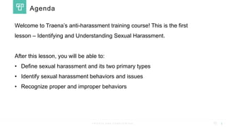 P R I V A T E A N D C O N F I D E N T I A L
Welcome to Traena’s anti-harassment training course! This is the first
lesson – Identifying and Understanding Sexual Harassment.
After this lesson, you will be able to:
• Define sexual harassment and its two primary types
• Identify sexual harassment behaviors and issues
• Recognize proper and improper behaviors
1
Agenda
 