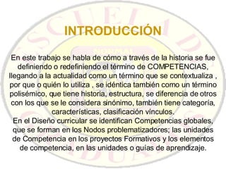 INTRODUCCIÓN En este trabajo se habla de cómo a través de la historia se fue definiendo o redefiniendo el término de COMPETENCIAS, llegando a la actualidad como un término que se contextualiza , por que o quién lo utiliza , se idéntica también como un término polisémico, que tiene historia, estructura, se diferencia de otros con los que se le considera sinónimo, también tiene categoría, características, clasificación vínculos. En el Diseño curricular se identifican Competencias globales, que se forman en los Nodos problematizadores; las unidades de Competencia en los proyectos Formativos y los elementos de competencia, en las unidades o guías de aprendizaje. 