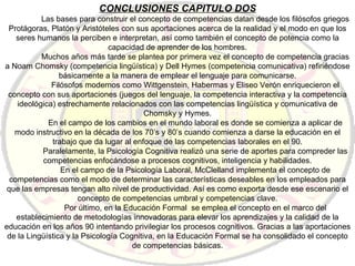 CONCLUSIONES CAPITULO DOS Las bases para construir el concepto de competencias datan desde los filósofos griegos Protágoras, Platón y Aristóteles con sus aportaciones acerca de la realidad y el modo en que los seres humanos la perciben e interpretan, así como también el concepto de potencia como la capacidad de aprender de los hombres. Muchos años más tarde se plantea por primera vez el concepto de competencia gracias a Noam Chomsky (competencia lingüística) y Dell Hymes (competencia comunicativa) refiriéndose básicamente a la manera de emplear el lenguaje para comunicarse. Filósofos modernos como Wittgenstein, Habermas y Eliseo Verón enriquecieron el concepto con sus aportaciones (juegos del lenguaje, la competencia interactiva y la competencia ideológica) estrechamente relacionados con las competencias lingüística y comunicativa de Chomsky y Hymes. En el campo de los cambios en el mundo laboral es donde se comienza a aplicar de modo instructivo en la década de los 70’s y 80’s cuando comienza a darse la educación en el trabajo que da lugar al enfoque de las competencias laborales en el 90. Paralelamente, la Psicología Cognitiva realizó una serie de aportes para compreder las competencias enfocándose a procesos cognitivos, inteligencia y habilidades. En el campo de la Psicología Laboral, McClelland implementa el concepto de competencias como el modo de determinar las características deseables en los empleados para que las empresas tengan alto nivel de productividad. Así es como exporta desde ese escenario el concepto de competencias umbral y competencias clave. Por último, en la Educación Formal  se emplea el concepto en el marco del establecimiento de metodologías innovadoras para elevar los aprendizajes y la calidad de la educación en los años 90 intentando privilegiar los procesos cognitivos. Gracias a las aportaciones de la Lingüística y la Psicología Cognitiva, en la Educación Formal se ha consolidado el concepto de competencias básicas. 