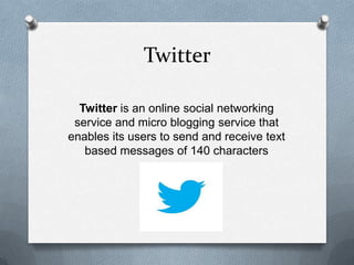 Twitter
Twitter is an online social networking
service and micro blogging service that
enables its users to send and receive text
based messages of 140 characters
 