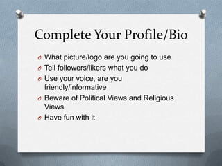 Complete Your Profile/Bio
O What picture/logo are you going to use
O Tell followers/likers what you do
O Use your voice, are you
friendly/informative
O Beware of Political Views and Religious
Views
O Have fun with it
 