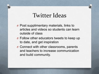 Twitter Ideas
O Post supplimentary materials, links to
articles and videos so students can learn
outside of class
O Follow other educators tweets to keep up
to date, and get inspiration
O Connect with other classrooms, parents
and teachers to increase communication
and build community.
 
