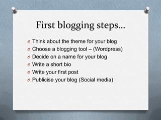 First blogging steps…
O Think about the theme for your blog
O Choose a blogging tool – (Wordpress)
O Decide on a name for your blog
O Write a short bio
O Write your first post
O Publicise your blog (Social media)
 