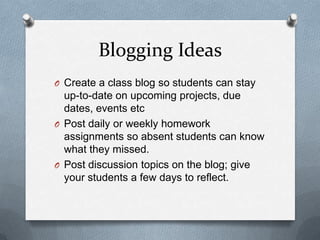 Blogging Ideas
O Create a class blog so students can stay
up-to-date on upcoming projects, due
dates, events etc
O Post daily or weekly homework
assignments so absent students can know
what they missed.
O Post discussion topics on the blog; give
your students a few days to reflect.
 