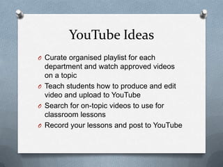 YouTube Ideas
O Curate organised playlist for each
department and watch approved videos
on a topic
O Teach students how to produce and edit
video and upload to YouTube
O Search for on-topic videos to use for
classroom lessons
O Record your lessons and post to YouTube
 