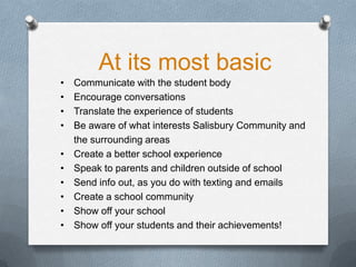 At its most basic
• Communicate with the student body
• Encourage conversations
• Translate the experience of students
• Be aware of what interests Salisbury Community and
the surrounding areas
• Create a better school experience
• Speak to parents and children outside of school
• Send info out, as you do with texting and emails
• Create a school community
• Show off your school
• Show off your students and their achievements!
 