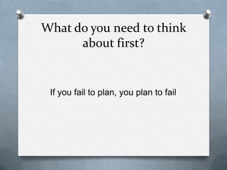 What do you need to think
about first?
If you fail to plan, you plan to fail
 