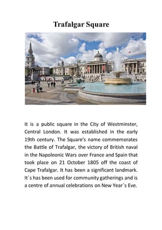 Trafalgar Square
It is a public square in the City of Westminster,
Central London. It was established in the early
19th century. The Square's name commemorates
the Battle of Trafalgar, the victory of British naval
in the Napoleonic Wars over France and Spain that
took place on 21 October 1805 off the coast of
Cape Trafalgar. It has been a significant landmark.
It΄s has been used for community gatherings and is
a centre of annual celebrations on New Year΄s Eve.
 