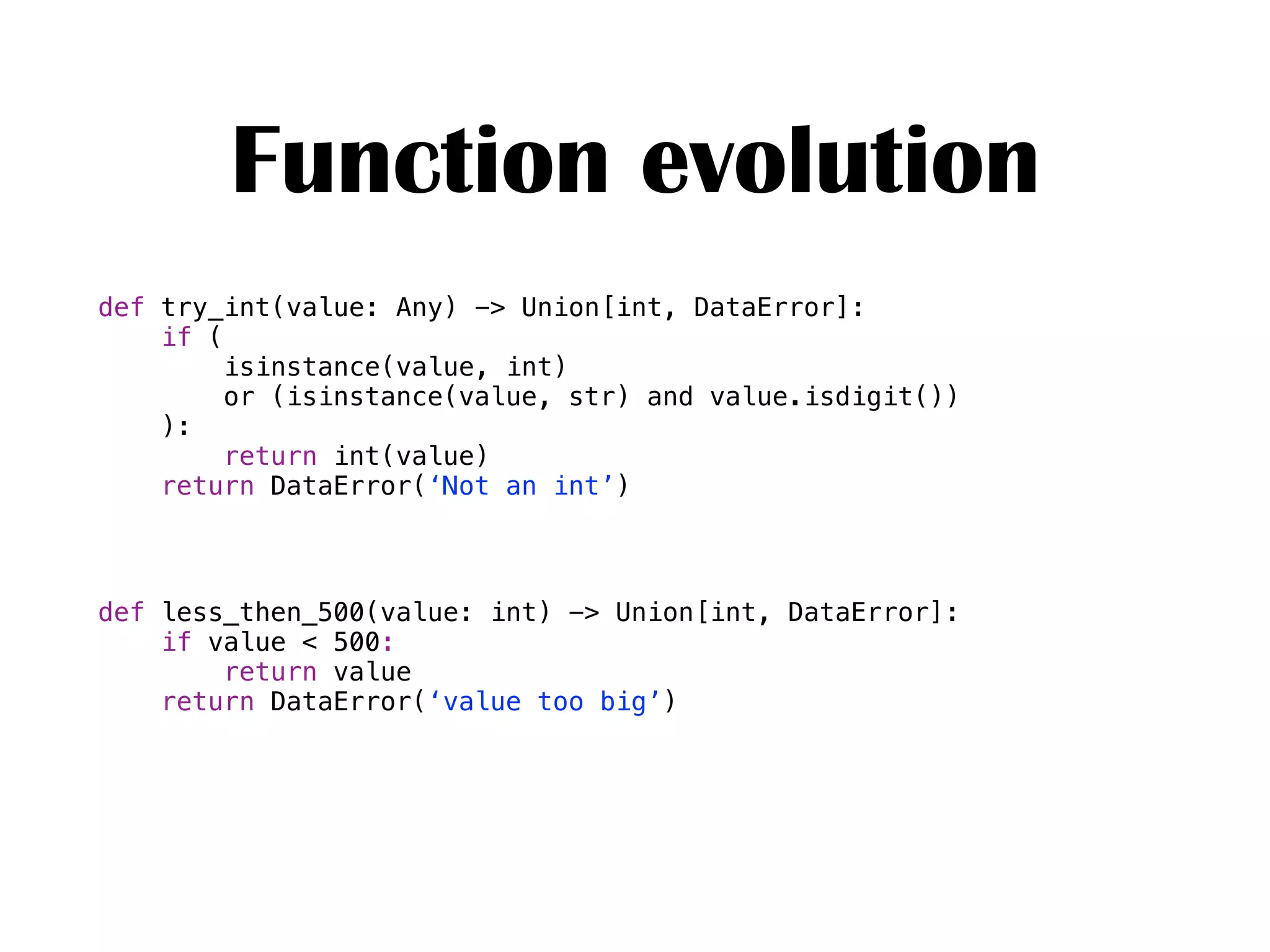 Function evolution
def try_int(value: Any) -> Union[int, DataError]:
if (
isinstance(value, int)
or (isinstance(value, str) and value.isdigit())
):
return int(value)
return DataError(‘Not an int’)
def less_then_500(value: int) -> Union[int, DataError]:
if value < 500:
return value
return DataError(‘value too big’)
 