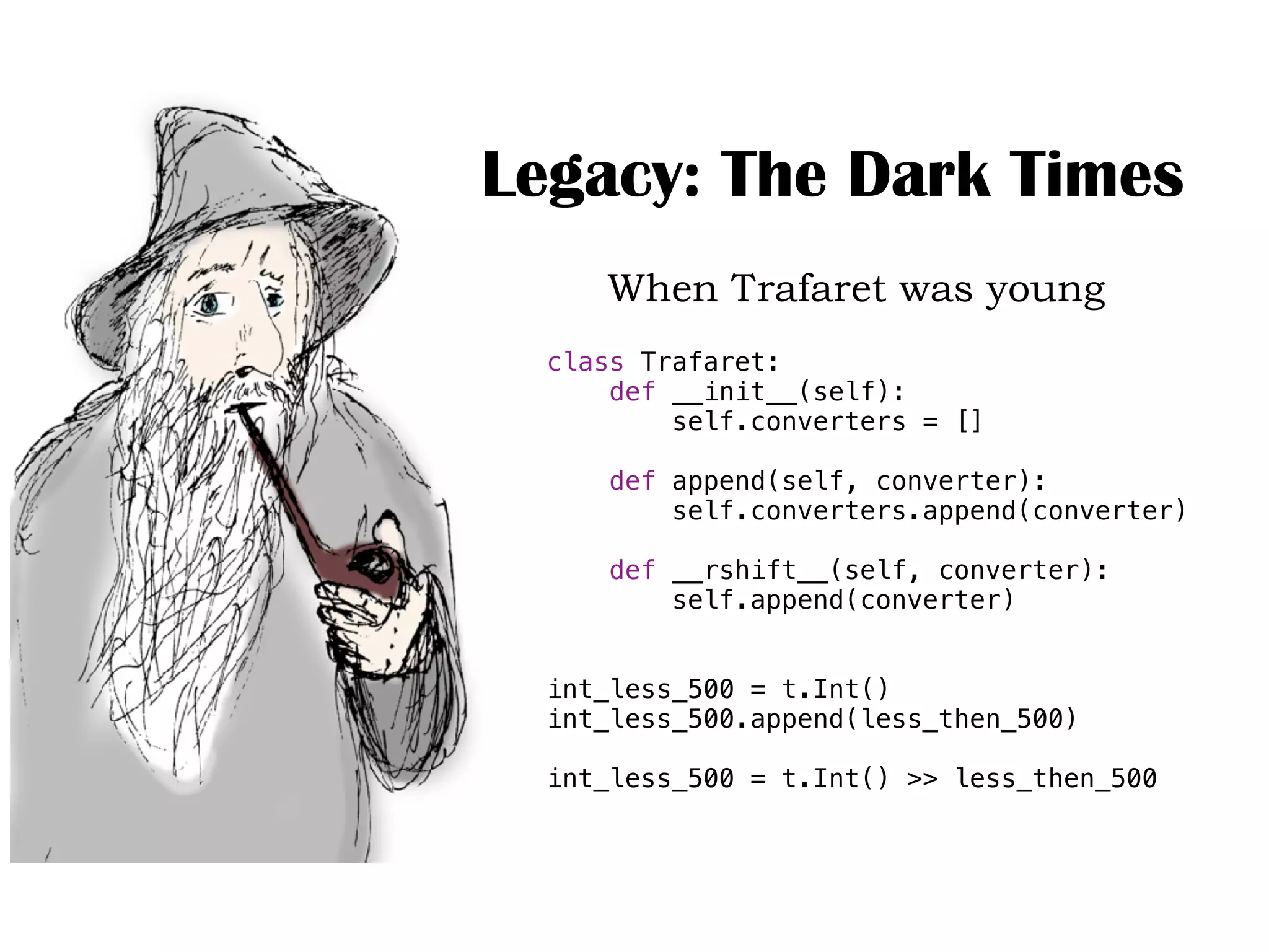 Legacy: The Dark Times
When Trafaret was young
class Trafaret:
def __init__(self):
self.converters = []
def append(self, converter):
self.converters.append(converter)
def __rshift__(self, converter):
self.append(converter)
int_less_500 = t.Int()
int_less_500.append(less_then_500)
int_less_500 = t.Int() >> less_then_500
 