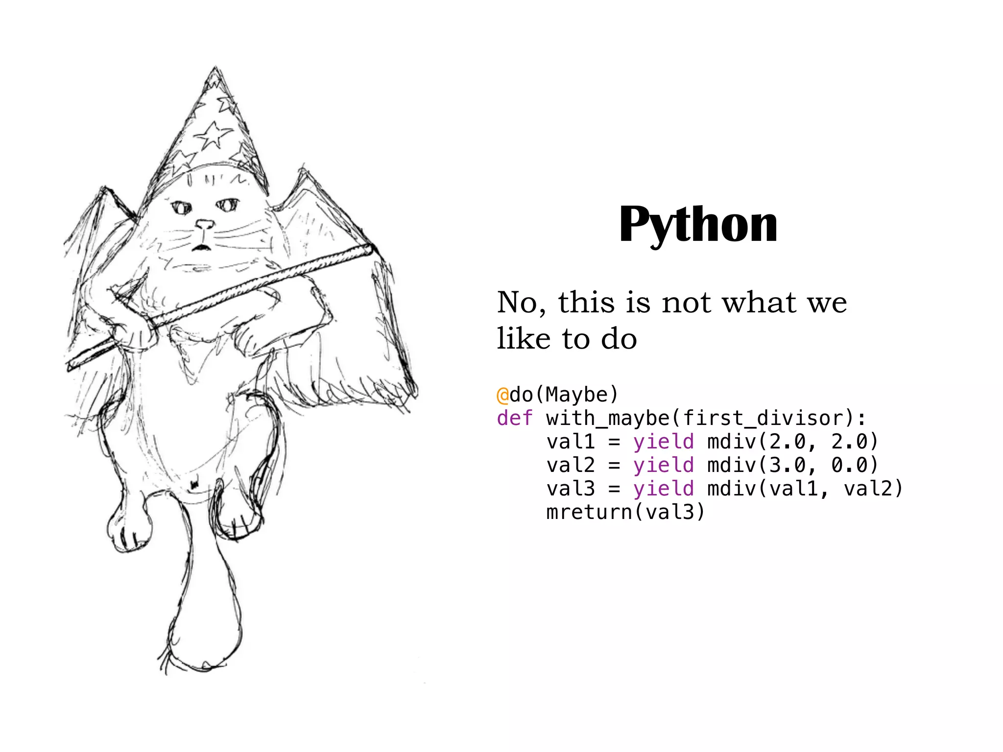 Python
No, this is not what we
like to do
@do(Maybe)
def with_maybe(first_divisor):
val1 = yield mdiv(2.0, 2.0)
val2 = yield mdiv(3.0, 0.0)
val3 = yield mdiv(val1, val2)
mreturn(val3)
 