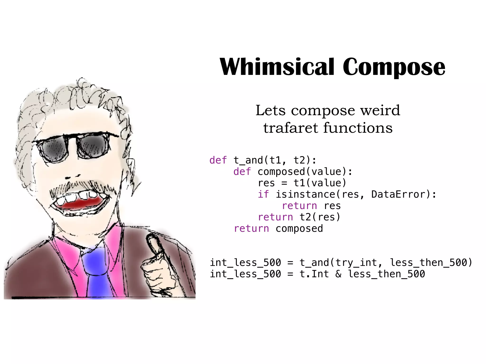Whimsical Compose
Lets compose weird
trafaret functions
def t_and(t1, t2):
def composed(value):
res = t1(value)
if isinstance(res, DataError):
return res
return t2(res)
return composed
int_less_500 = t_and(try_int, less_then_500)
int_less_500 = t.Int & less_then_500
 