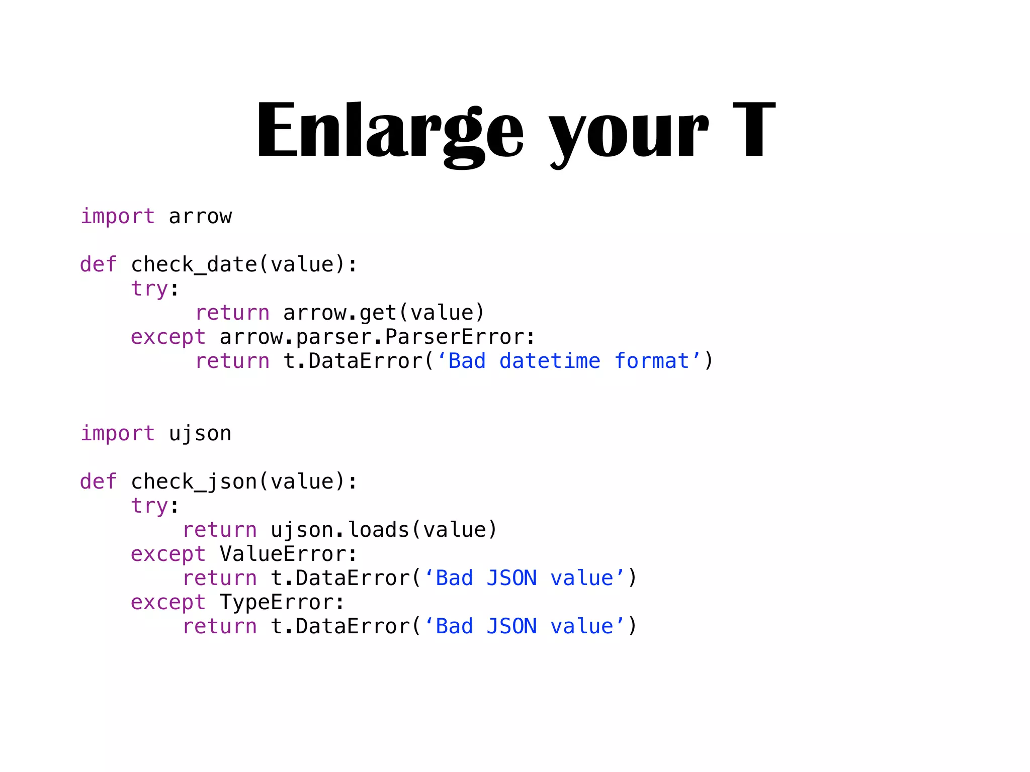 import arrow
def check_date(value):
try:
return arrow.get(value)
except arrow.parser.ParserError:
return t.DataError(‘Bad datetime format’)
import ujson
def check_json(value):
try:
return ujson.loads(value)
except ValueError:
return t.DataError(‘Bad JSON value’)
except TypeError:
return t.DataError(‘Bad JSON value’)
Enlarge your T
 