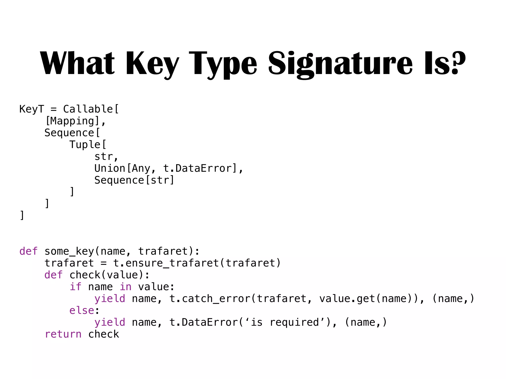 What Key Type Signature Is?
KeyT = Callable[
[Mapping],
Sequence[
Tuple[
str,
Union[Any, t.DataError],
Sequence[str]
]
]
]
def some_key(name, trafaret):
trafaret = t.ensure_trafaret(trafaret)
def check(value):
if name in value:
yield name, t.catch_error(trafaret, value.get(name)), (name,)
else:
yield name, t.DataError(‘is required’), (name,)
return check
 