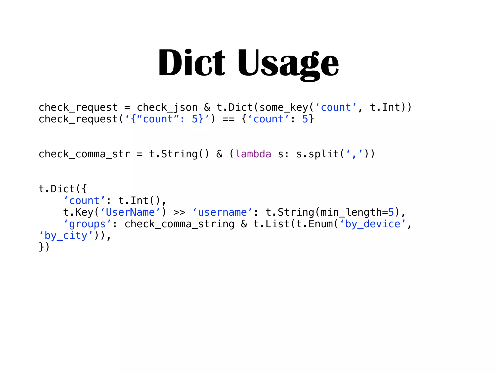 Dict Usage
check_request = check_json & t.Dict(some_key(‘count’, t.Int))
check_request(‘{“count”: 5}’) == {‘count’: 5}
check_comma_str = t.String() & (lambda s: s.split(‘,’))
t.Dict({
‘count’: t.Int(),
t.Key(‘UserName’) >> ‘username’: t.String(min_length=5),
‘groups’: check_comma_string & t.List(t.Enum(‘by_device’,
‘by_city’)),
})
 