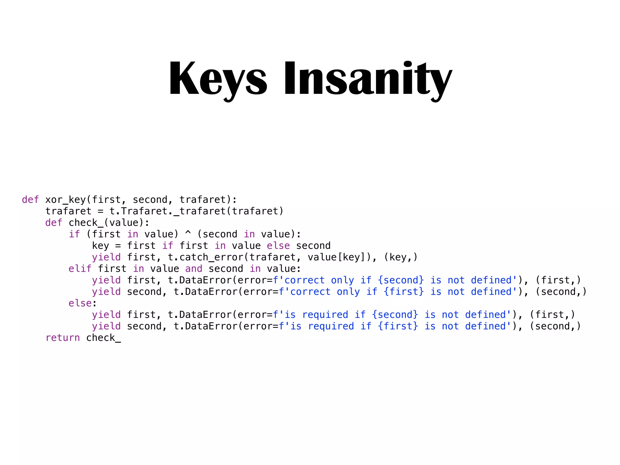 Keys Insanity
def xor_key(first, second, trafaret):
trafaret = t.Trafaret._trafaret(trafaret)
def check_(value):
if (first in value) ^ (second in value):
key = first if first in value else second
yield first, t.catch_error(trafaret, value[key]), (key,)
elif first in value and second in value:
yield first, t.DataError(error=f'correct only if {second} is not defined'), (first,)
yield second, t.DataError(error=f'correct only if {first} is not defined'), (second,)
else:
yield first, t.DataError(error=f'is required if {second} is not defined'), (first,)
yield second, t.DataError(error=f'is required if {first} is not defined'), (second,)
return check_
 