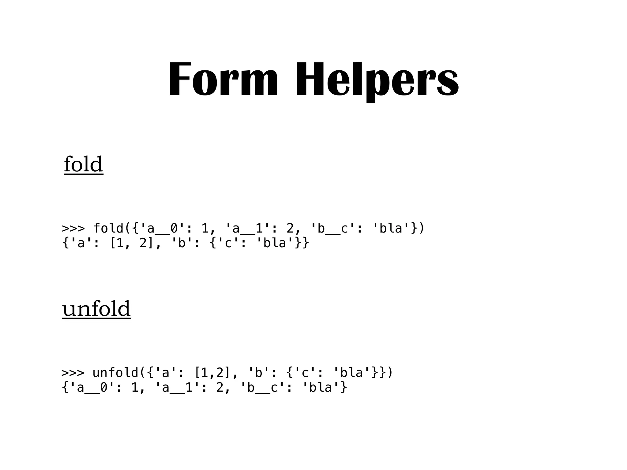Form Helpers
fold
unfold
>>> unfold({'a': [1,2], 'b': {'c': 'bla'}})
{'a__0': 1, 'a__1': 2, 'b__c': 'bla'}
>>> fold({'a__0': 1, 'a__1': 2, 'b__c': 'bla'})
{'a': [1, 2], 'b': {'c': 'bla'}}
 