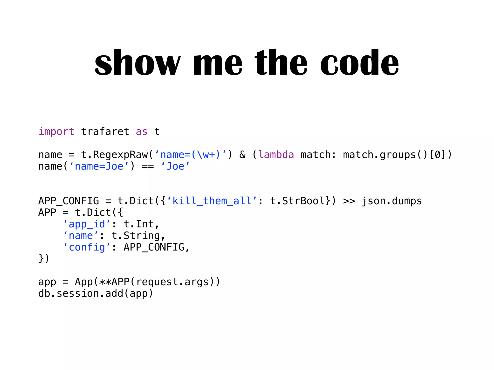 show me the code
import trafaret as t
name = t.RegexpRaw(‘name=(w+)’) & (lambda match: match.groups()[0])
name(‘name=Joe’) == ‘Joe’
APP_CONFIG = t.Dict({‘kill_them_all’: t.StrBool}) >> json.dumps
APP = t.Dict({
‘app_id’: t.Int,
‘name’: t.String,
‘config’: APP_CONFIG,
})
app = App(**APP(request.args))
db.session.add(app)
 