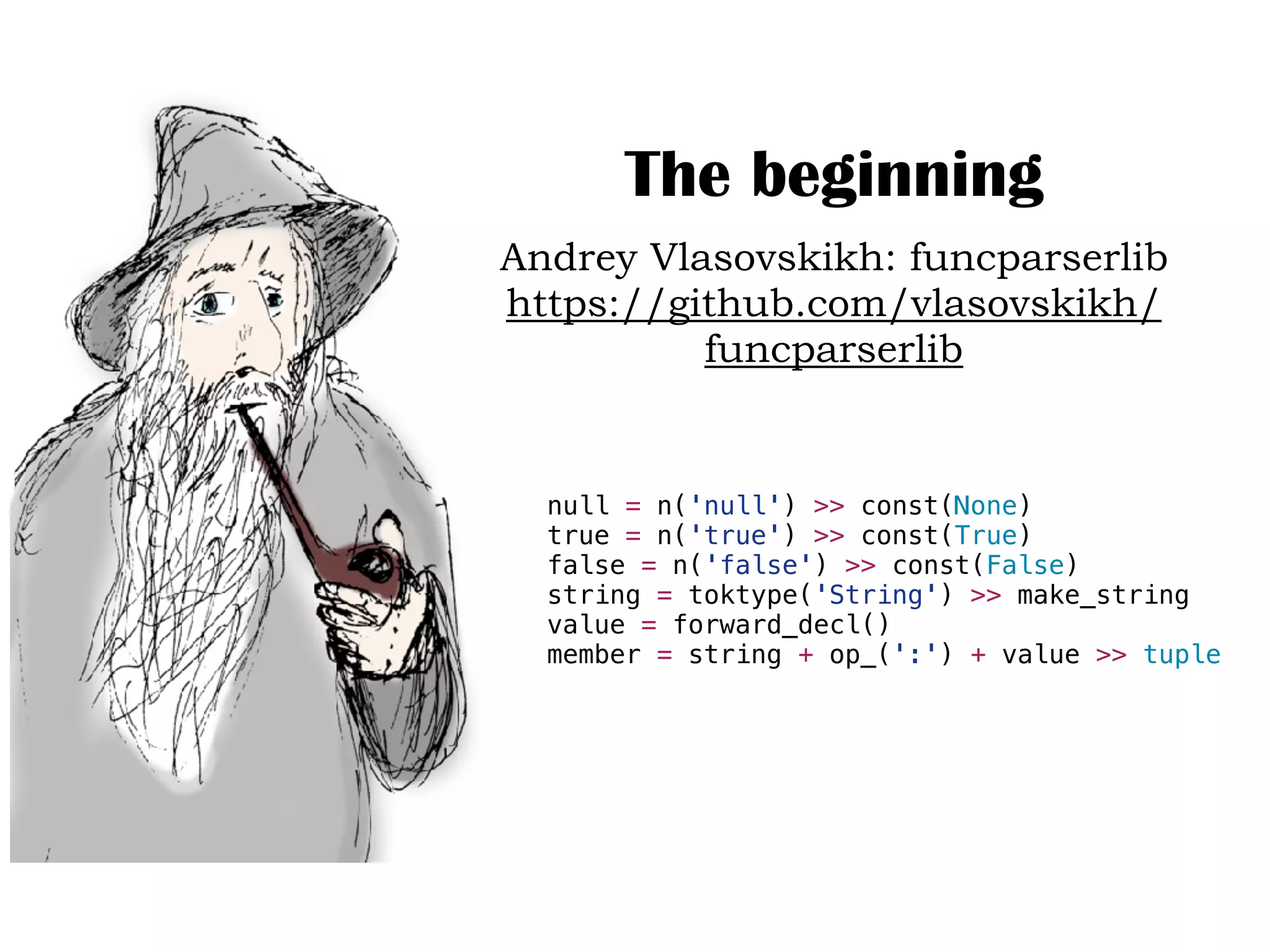 The beginning
Andrey Vlasovskikh: funcparserlib
https://github.com/vlasovskikh/
funcparserlib
null = n('null') >> const(None)
true = n('true') >> const(True)
false = n('false') >> const(False)
string = toktype('String') >> make_string
value = forward_decl()
member = string + op_(':') + value >> tuple
 