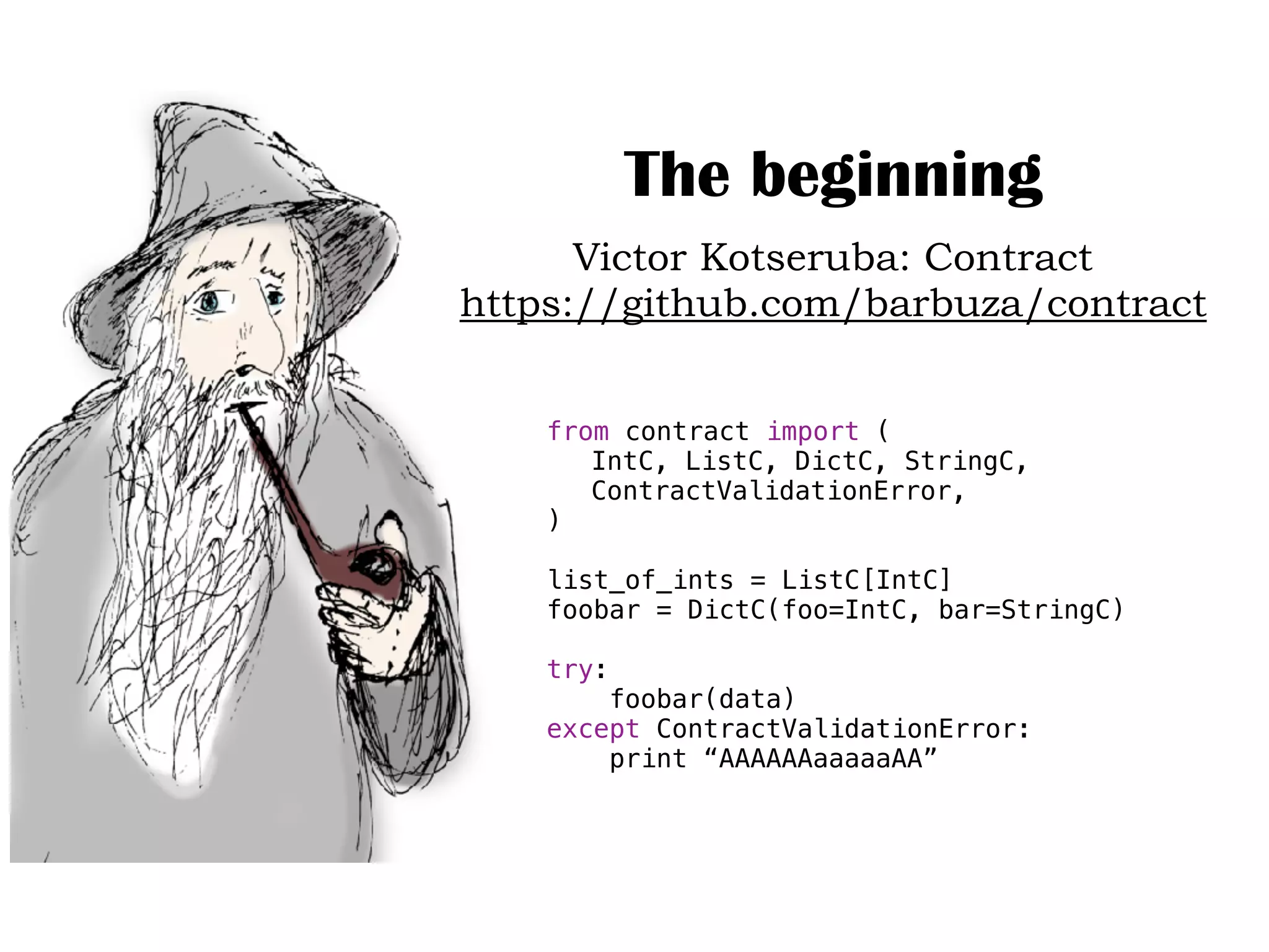 The beginning
Victor Kotseruba: Contract
https://github.com/barbuza/contract
from contract import (
IntC, ListC, DictC, StringC,
ContractValidationError,
)
list_of_ints = ListC[IntC]
foobar = DictC(foo=IntC, bar=StringC)
try:
foobar(data)
except ContractValidationError:
print “AAAAAAaaaaaAA”
 
