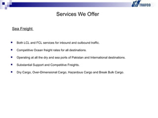  Both LCL and FCL services for inbound and outbound traffic.
 Competitive Ocean freight rates for all destinations.
 Operating at all the dry and sea ports of Pakistan and International destinations.
 Substantial Support and Competitive Freights.
 Dry Cargo, Over-Dimensional Cargo, Hazardous Cargo and Break Bulk Cargo.
Services We Offer
Sea Freight
 