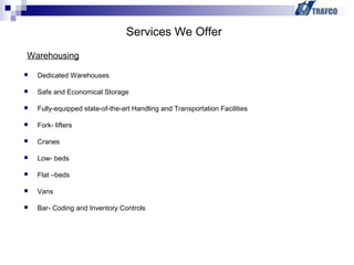  Dedicated Warehouses
 Safe and Economical Storage
 Fully-equipped state-of-the-art Handling and Transportation Facilities
 Fork- lifters
 Cranes
 Low- beds
 Flat –beds
 Vans
 Bar- Coding and Inventory Controls
Services We Offer
Warehousing
 