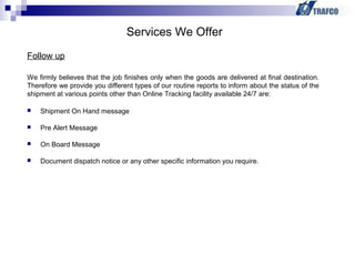  Shipment On Hand message
 Pre Alert Message
 On Board Message
 Document dispatch notice or any other specific information you require.
Services We Offer
Follow up
We firmly believes that the job finishes only when the goods are delivered at final destination.
Therefore we provide you different types of our routine reports to inform about the status of the
shipment at various points other than Online Tracking facility available 24/7 are:
 