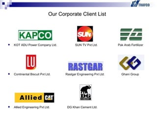  KOT ADU Power Company Ltd. SUN TV Pvt Ltd. Pak Arab Fertilizer
 Continental Biscuit Pvt Ltd. Rastgar Engineering Pvt Ltd. Ghani Group
 Allied Engineering Pvt Ltd. DG Khan Cement Ltd.
Our Corporate Client List
 