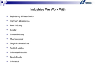  Engineering & Power Sector
 High tech & Electronics
 Food industry
 Cellular
 Cement Industry
 Pharmaceutical
 Surgical & Health Care
 Textile & Leather
 Consumer Products
 Sports Goods
 Cosmetics
Industries We Work With
 