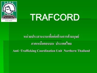 TRAFCORD
        หน่วยประสานงานเพื่อต่อต้านการค้ามนุษย์
             ภาคเหนือตอนบน ประเทศไทย
Anti -Trafficking Coordination Unit Northern Thailand
 